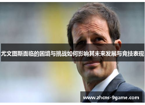 尤文图斯面临的困境与挑战如何影响其未来发展与竞技表现